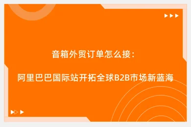 音箱外贸订单怎么接:阿里巴巴国际站开拓全球B2B市场新蓝海