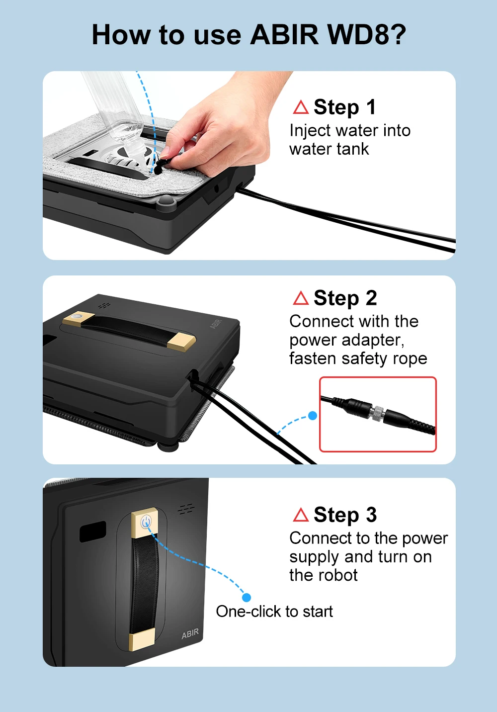 How to use ABR WD8? Step 1 Inject water into water tank. Step 2 Connect with the power adapter, fasten safety rope. Step 3 Connect to the power supply and tum on the robot (One-click to Start)