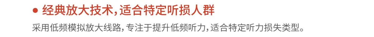 经典放大技术，适合特定听损人群. 采用低频模拟放大线路，专注于提升低频听力，适合特定听力损失类型