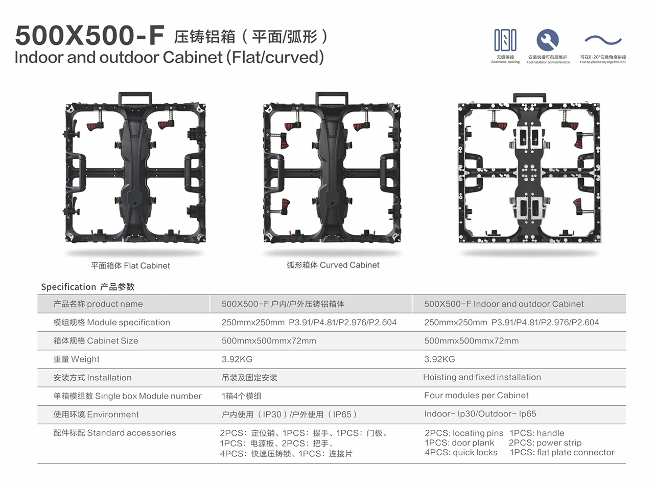 500X500-F 500X1000-F Indoor and outdoor Cabinet (Flat, curved 0-20 degree) 500x500x72mm 3.92KG 500x1000x72mm 7.58KG LED Module 250x250mm P3.91 P4.81 P2.976 P2.604