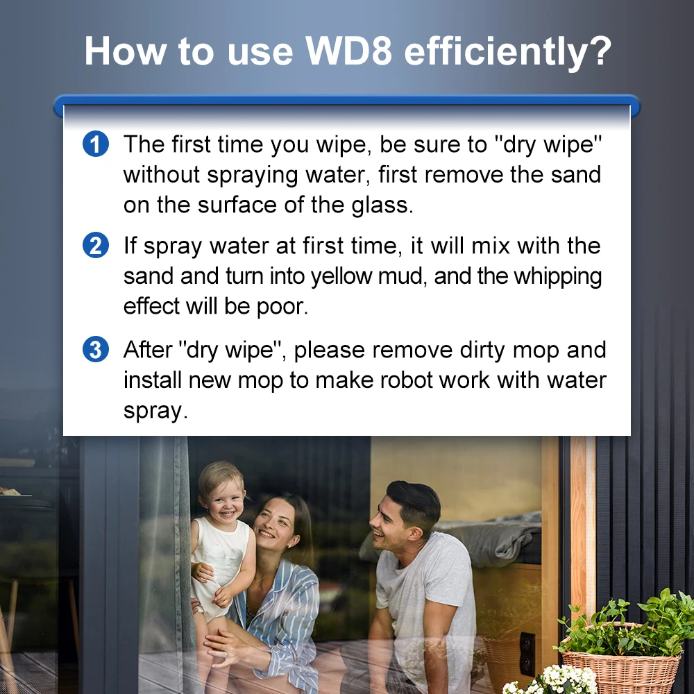 How to use WD8 efficiently? 1. The first time You Wipe, be sura to "dry Wipe” without spraying water. first remove the sand on the surface of the glass. 2. If spray water at first time, ił will mix with the sand and tum into yellow mud, and the whipping effect will be poor. 3. After 'dry Wipe", please remove dirty mop and install new mop to make robot work with water spray.