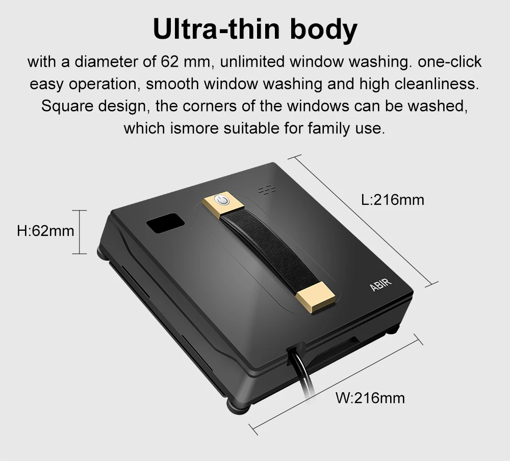 Ultra-thin body: with a diameter of 62 mm, unlimited window washing. one-click easy operation. smooth window Washing and high cleanliness. Square design, the comers Of the Windows can be washed, which is more suitable for family use. Dimensions: Length: 216 mm x Width: 216 mm x Height: 62 mm